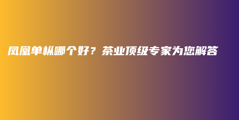 凤凰单枞哪个好？茶业顶级专家为您解答插图