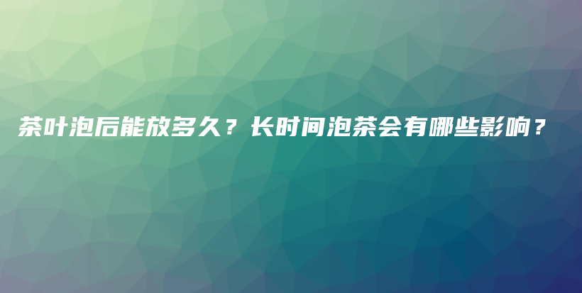 茶叶泡后能放多久？长时间泡茶会有哪些影响？插图