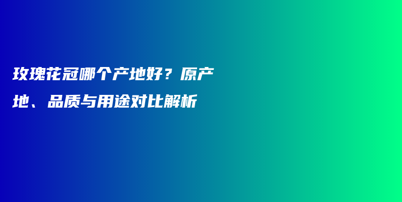 玫瑰花冠哪个产地好？原产地、品质与用途对比解析插图