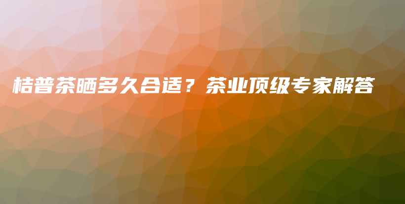 桔普茶晒多久合适？茶业顶级专家解答插图