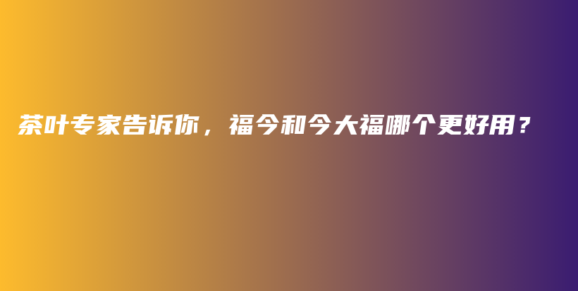 茶叶专家告诉你，福今和今大福哪个更好用？插图