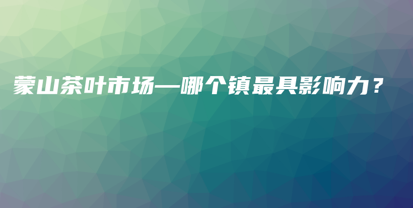 蒙山茶叶市场—哪个镇最具影响力？插图