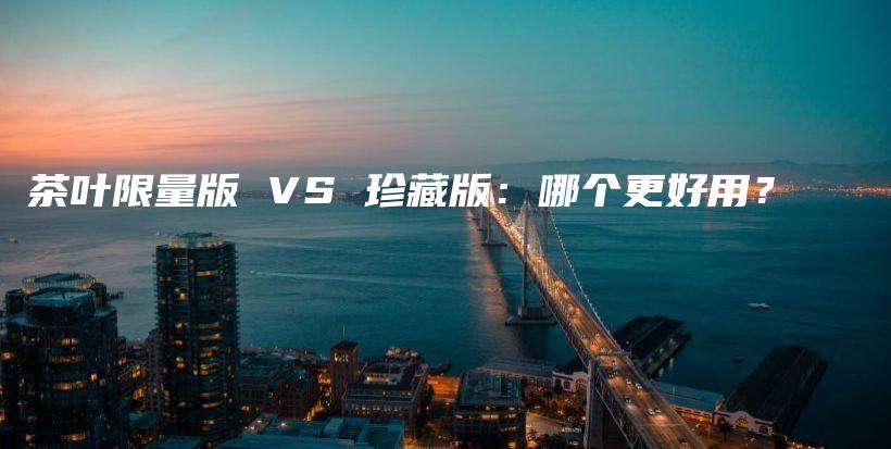 茶叶限量版 VS 珍藏版：哪个更好用？插图