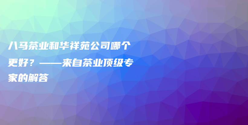 八马茶业和华祥苑公司哪个更好？——来自茶业顶级专家的解答插图