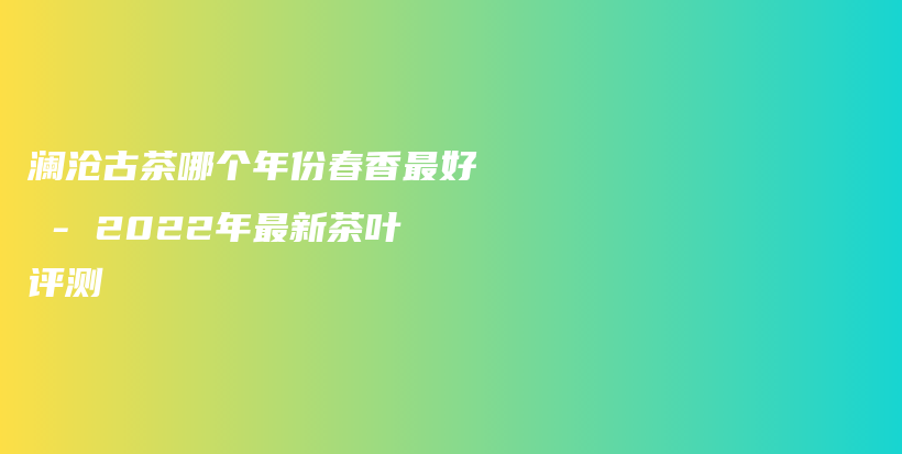 澜沧古茶哪个年份春香最好 – 2022年最新茶叶评测插图