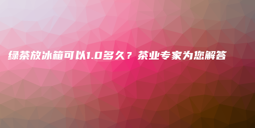 绿茶放冰箱可以1.0多久？茶业专家为您解答插图