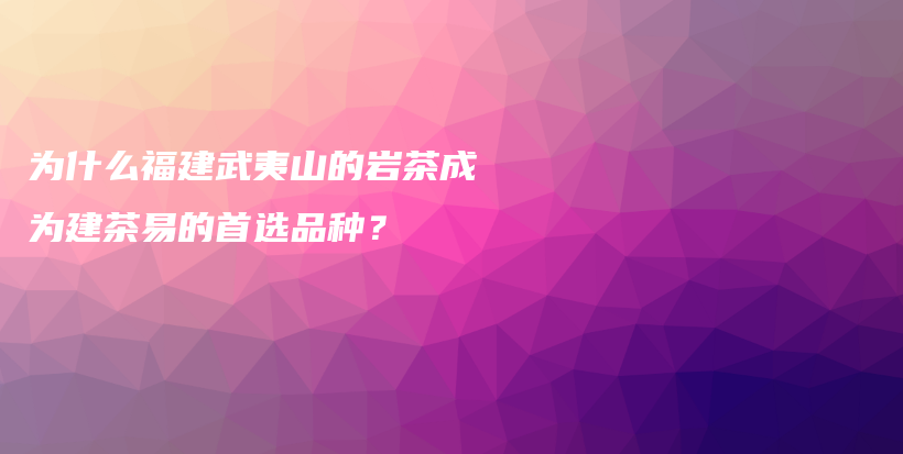 为什么福建武夷山的岩茶成为建茶易的首选品种？插图