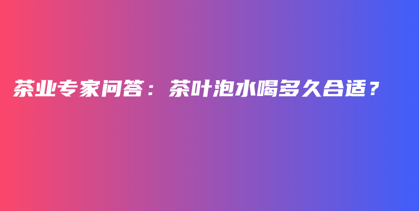 茶业专家问答：茶叶泡水喝多久合适？插图