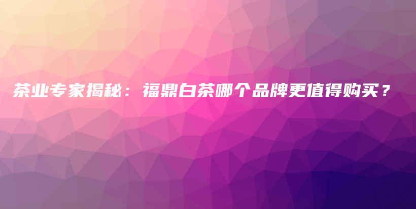 茶业专家揭秘：福鼎白茶哪个品牌更值得购买？插图