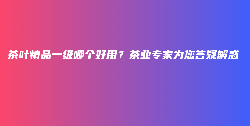 茶叶精品一级哪个好用？茶业专家为您答疑解惑插图