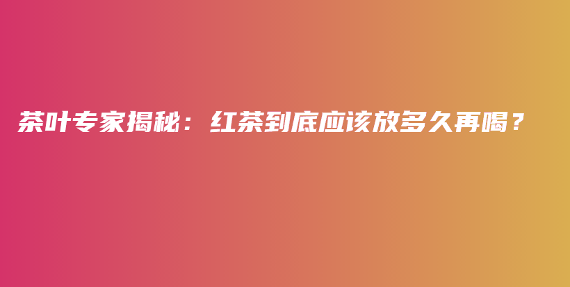 茶叶专家揭秘：红茶到底应该放多久再喝？插图