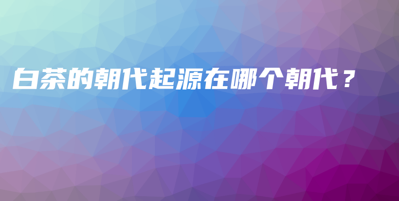 白茶的朝代起源在哪个朝代？插图