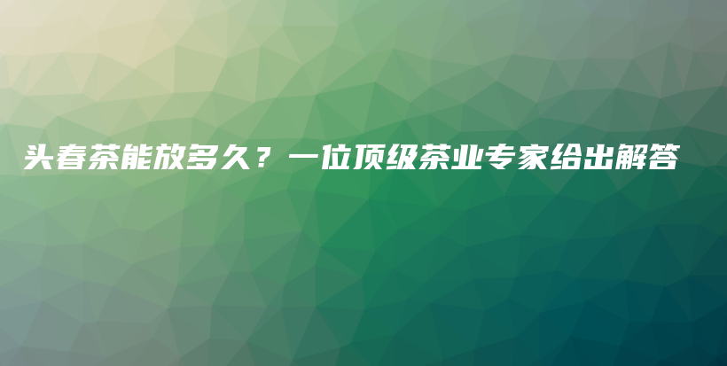 头春茶能放多久？一位顶级茶业专家给出解答插图