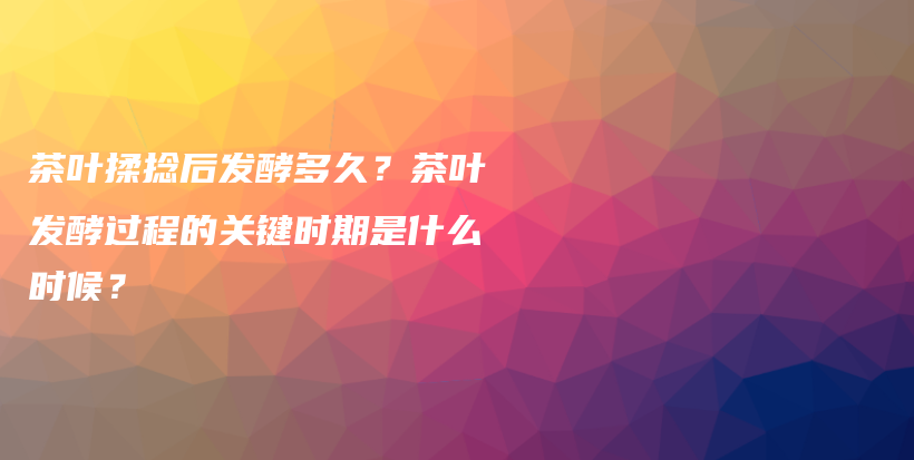 茶叶揉捻后发酵多久？茶叶发酵过程的关键时期是什么时候？插图