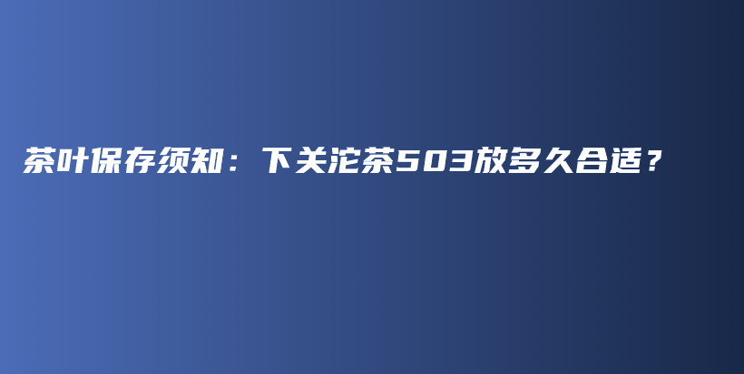 茶叶保存须知：下关沱茶503放多久合适？插图