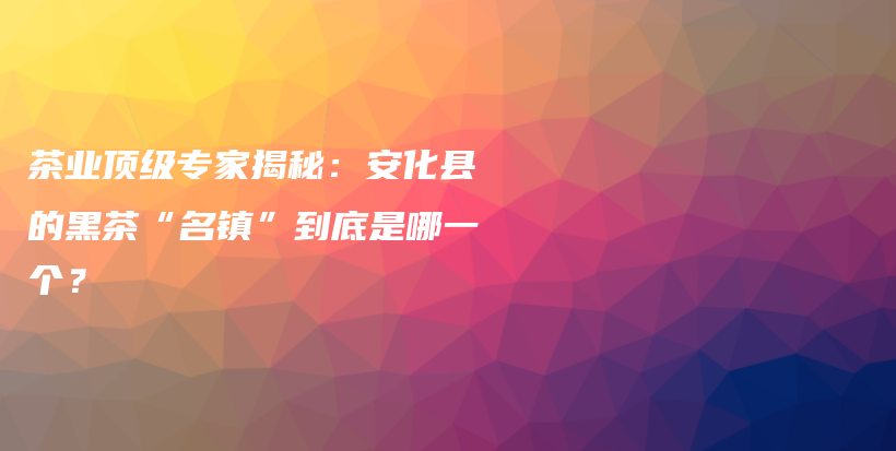 茶业顶级专家揭秘：安化县的黑茶“名镇”到底是哪一个？插图