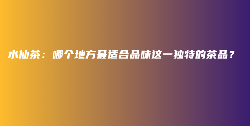 水仙茶：哪个地方最适合品味这一独特的茶品？插图