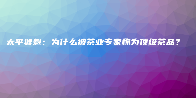 太平猴魁：为什么被茶业专家称为顶级茶品？插图