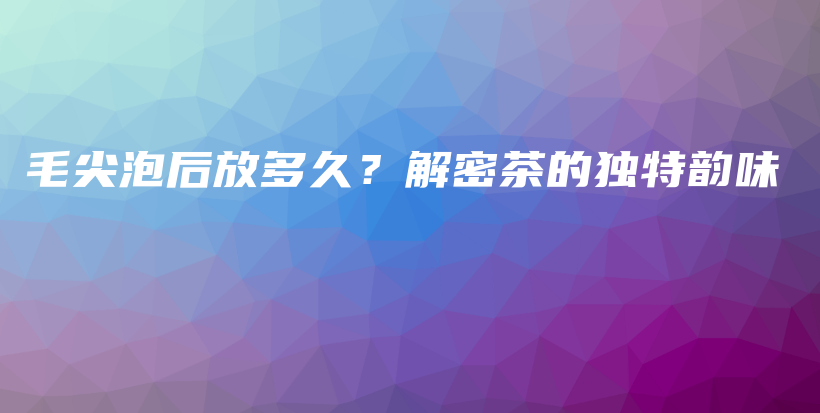 毛尖泡后放多久？解密茶的独特韵味插图