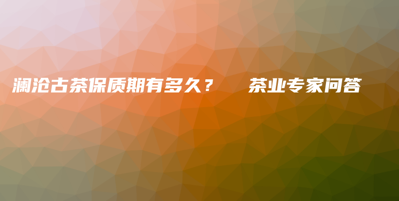 澜沧古茶保质期有多久？  茶业专家问答插图