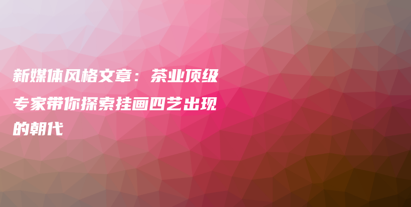 新媒体风格文章：茶业顶级专家带你探索挂画四艺出现的朝代插图