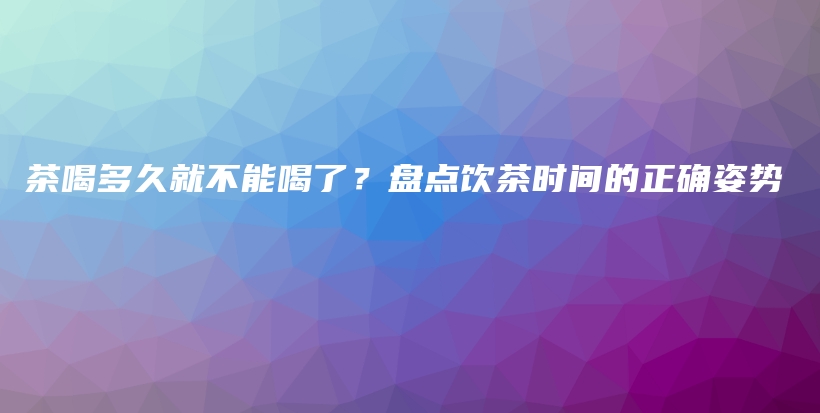 茶喝多久就不能喝了？盘点饮茶时间的正确姿势插图