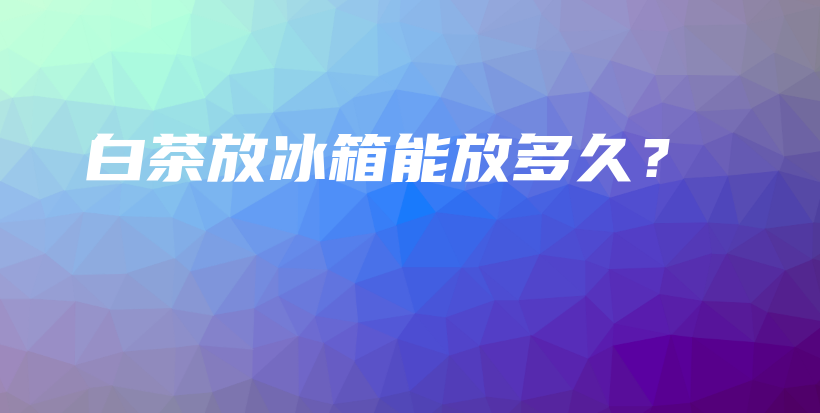 白茶放冰箱能放多久？插图