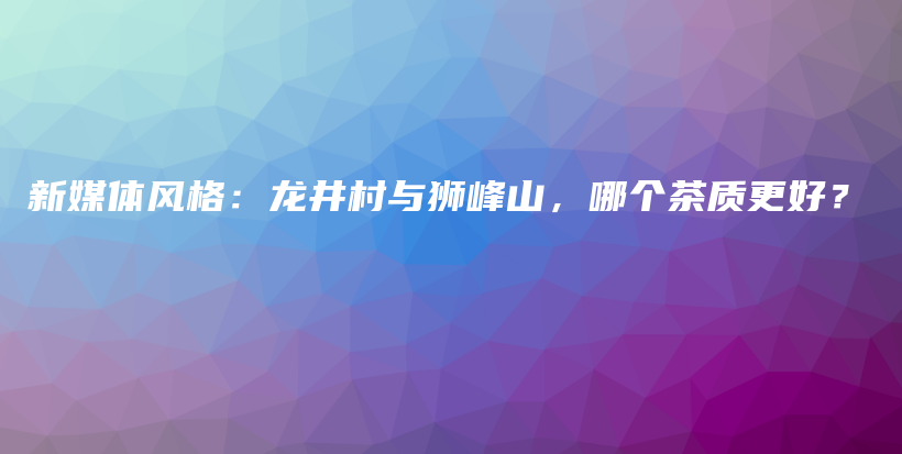 新媒体风格：龙井村与狮峰山，哪个茶质更好？插图