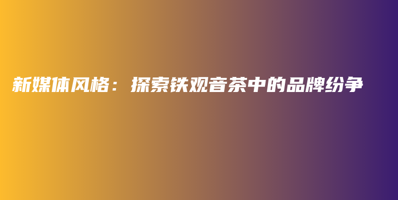 新媒体风格：探索铁观音茶中的品牌纷争插图