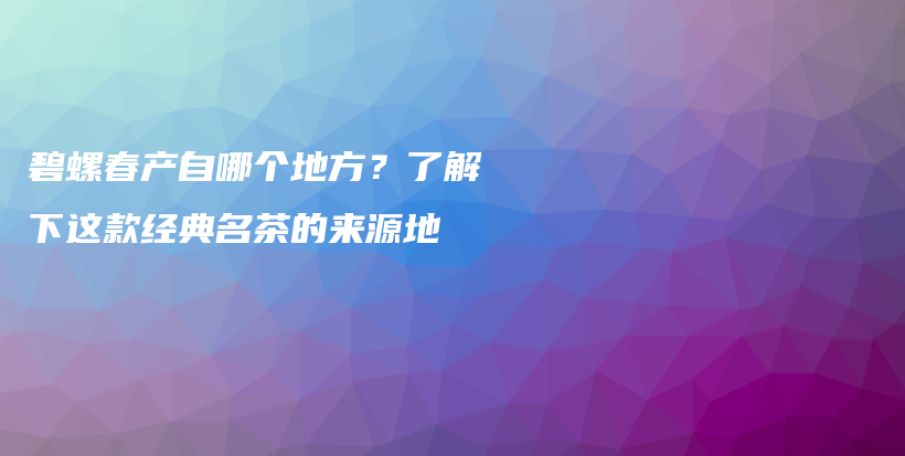 碧螺春产自哪个地方？了解下这款经典名茶的来源地插图