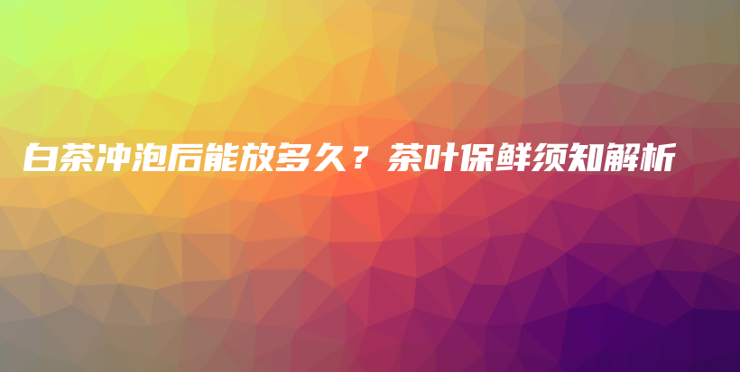 白茶冲泡后能放多久？茶叶保鲜须知解析插图