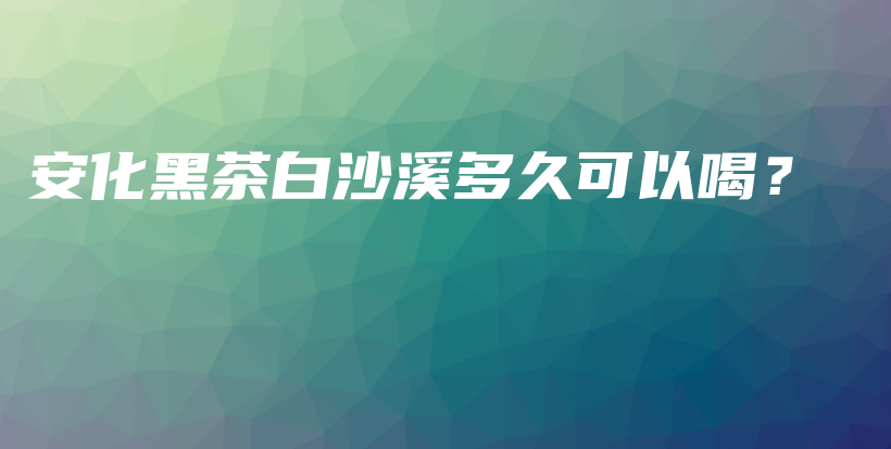 安化黑茶白沙溪多久可以喝？插图