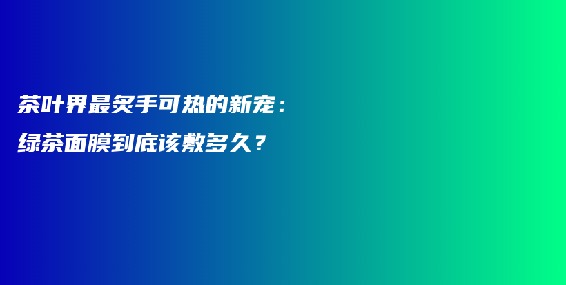 茶叶界最炙手可热的新宠：绿茶面膜到底该敷多久？插图