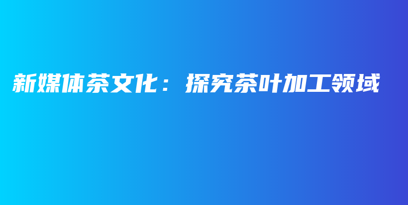 新媒体茶文化：探究茶叶加工领域插图