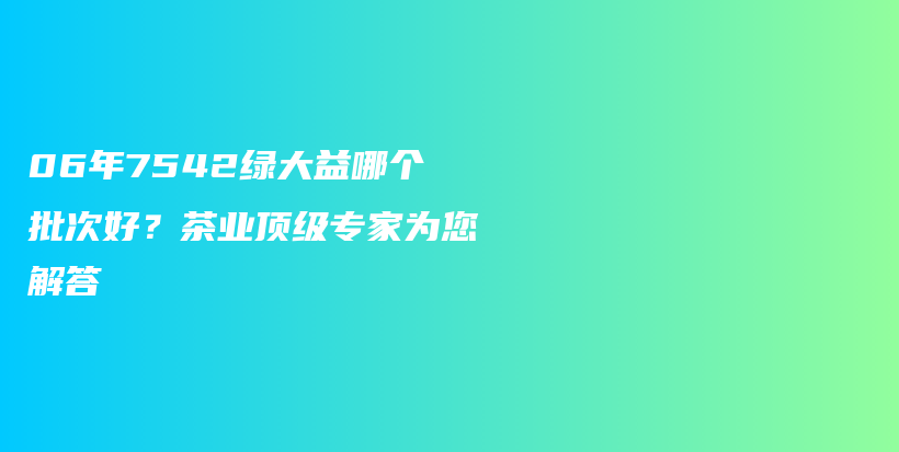 06年7542绿大益哪个批次好？茶业顶级专家为您解答插图