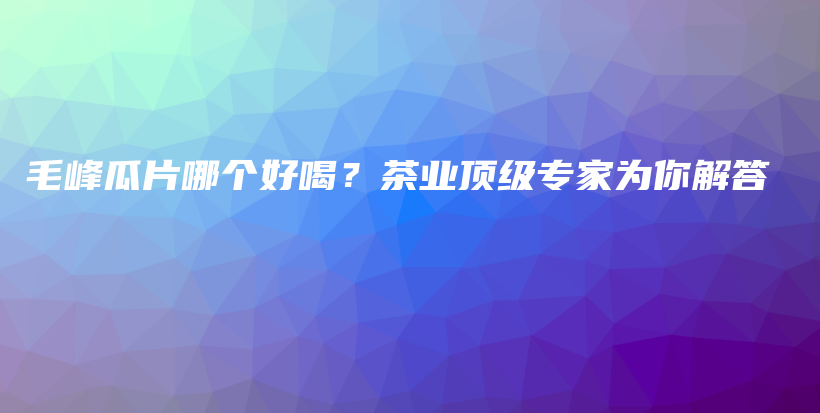 毛峰瓜片哪个好喝？茶业顶级专家为你解答插图