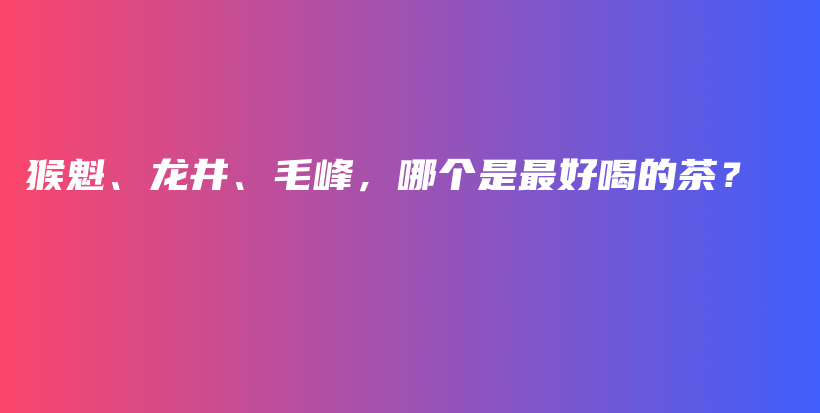 猴魁、龙井、毛峰，哪个是最好喝的茶？插图