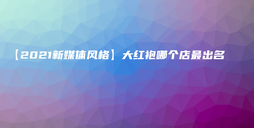 【2021新媒体风格】大红袍哪个店最出名插图