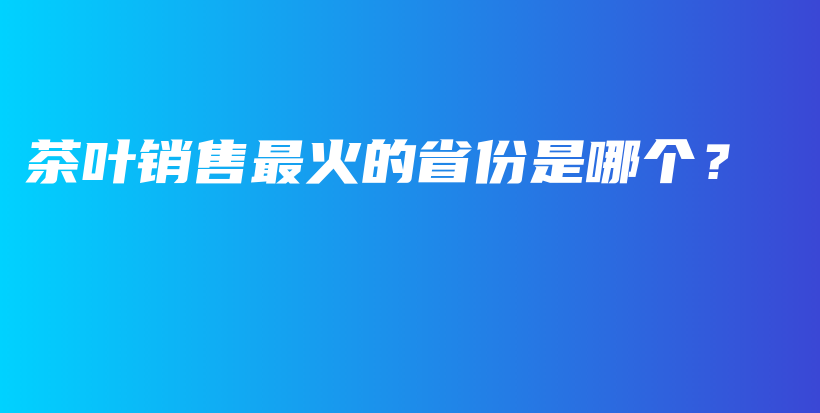 茶叶销售最火的省份是哪个？插图