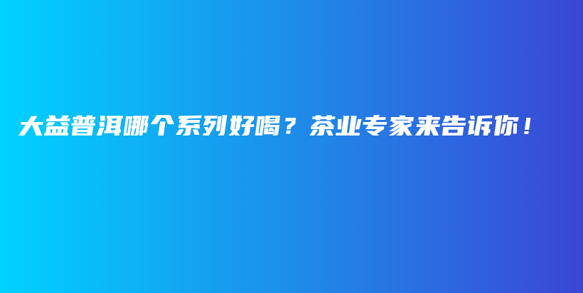 大益普洱哪个系列好喝？茶业专家来告诉你！插图