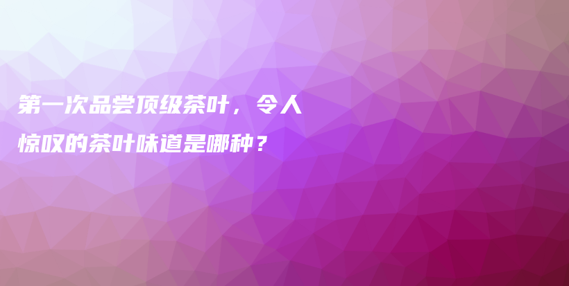 第一次品尝顶级茶叶，令人惊叹的茶叶味道是哪种？插图