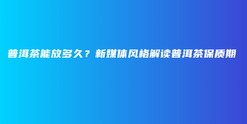 普洱茶能放多久？新媒体风格解读普洱茶保质期插图