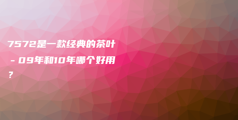 7572是一款经典的茶叶－09年和10年哪个好用？插图