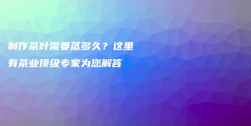 制作茶叶需要蒸多久？这里有茶业顶级专家为您解答插图