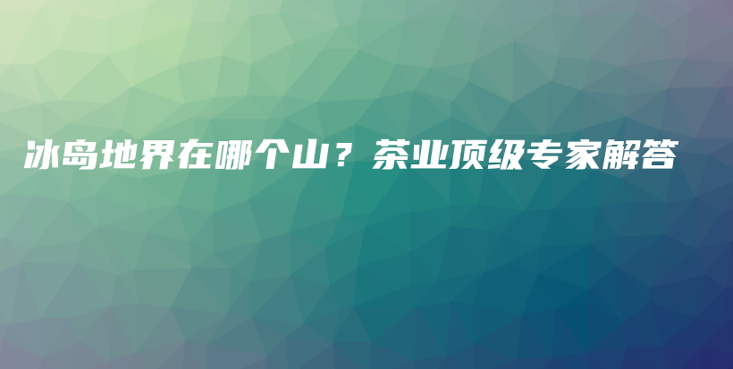 冰岛地界在哪个山？茶业顶级专家解答插图