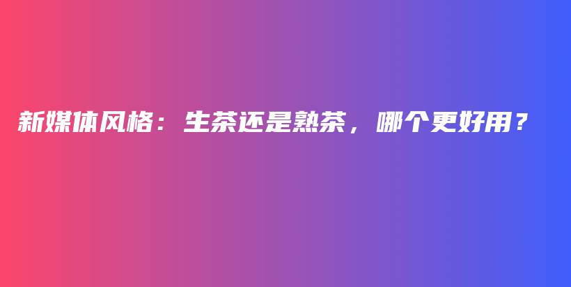 新媒体风格：生茶还是熟茶，哪个更好用？插图