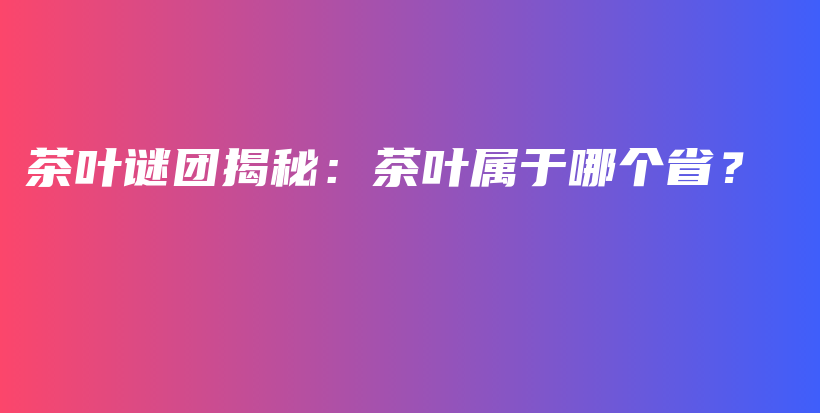 茶叶谜团揭秘：茶叶属于哪个省？插图