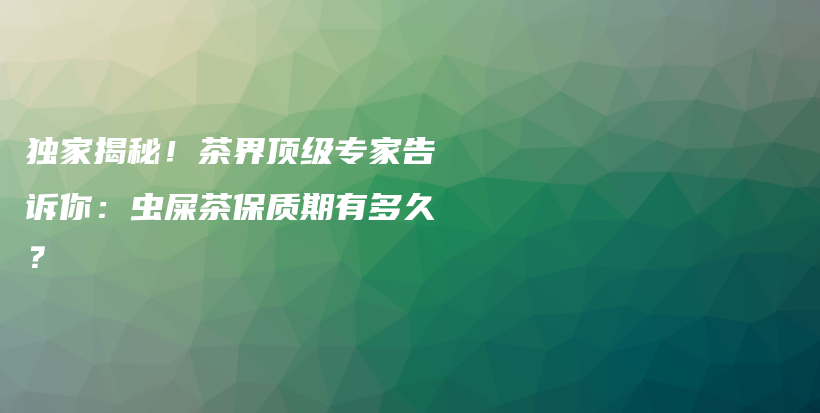 独家揭秘！茶界顶级专家告诉你：虫屎茶保质期有多久？插图