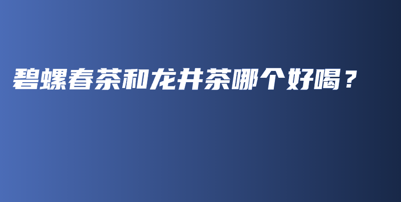 碧螺春茶和龙井茶哪个好喝？插图