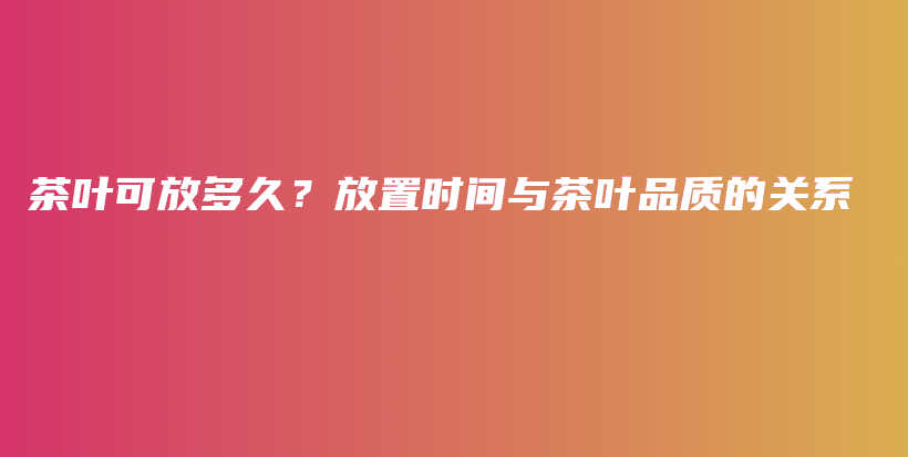 茶叶可放多久？放置时间与茶叶品质的关系插图